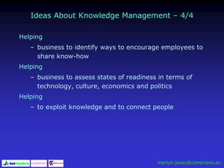 Ideas About Knowledge Management – 4/4
Helping
– business to identify ways to encourage employees to
share know-how
Helping
– business to assess states of readiness in terms of
technology, culture, economics and politics
Helping
– to exploit knowledge and to connect people
martyn.jones@cambriano.es
 