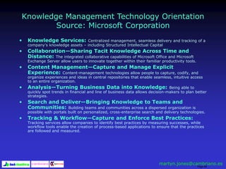 Page 88
Knowledge Management Technology Orientation
Source: Microsoft Corporation
• Knowledge Services: Centralized management, seamless delivery and tracking of a
company's knowledge assets – including Structured Intellectual Capital
• Collaboration—Sharing Tacit Knowledge Across Time and
Distance: The integrated collaborative capabilities of Microsoft Office and Microsoft
Exchange Server allow users to innovate together within their familiar productivity tools.
• Content Management—Capture and Manage Explicit
Experience: Content-management technologies allow people to capture, codify, and
organize experiences and ideas in central repositories that enable seamless, intuitive access
to an entire organization.
• Analysis—Turning Business Data into Knowledge: Being able to
quickly spot trends in financial and line of business data allows decision-makers to plan better
strategies.
• Search and Deliver—Bringing Knowledge to Teams and
Communities: Building teams and communities across a dispersed organization is
possible with portals built on personalized, cross-enterprise search and delivery technologies.
• Tracking & Workflow—Capture and Enforce Best Practices:
Tracking services allow companies to identify best practices by measuring successes, while
workflow tools enable the creation of process-based applications to ensure that the practices
are followed and measured.
martyn.jones@cambriano.es
 