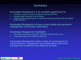 Page 91
Summary
Knowledge Management is an excellent opportunity to:
• manage a greater number of options and opportunities
• manage larger amounts of information
• enable greater sophistication in aligning business processes with the needs
of the business
Knowledge Management drives a more subtle and pervasive
management of business information
Knowledge Management highlights:
• the waste and misuse of talent, invention and know-how, and
• proposes tangible and effective solutions
Knowledge Management helps create an environment of
communication, cooperation and collaboration that other
management initiatives have failed to provide
martyn.jones@cambriano.es
 