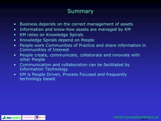 Page 92
Summary
• Business depends on the correct management of assets
• Information and know-how assets are managed by KM
• KM relies on Knowledge Spirals
• Knowledge Spirals depend on People
• People work Communities of Practice and share information in
Communities of Interest
• People create, communicate, collaborate and innovate with
other People
• Communication and collaboration can be facilitated by
Information Technology
• KM is People Driven, Process Focused and frequently
technology based
martyn.jones@cambriano.es
 