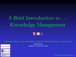 A Brief Introduction to …
Knowledge Management
Cambriano Energy, Good Strat Blog, Iniciativa Consulting & Martyn Jones Europe
cambriano.es
Telephone: +34 618 471 465
martyn.jones@cambriano.es
 