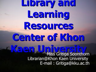 Introduction to Library and Learning Resources Center of Khon Kaen University Miss Gritiga Soonthorn Librarian@Khon Kaen University  E-mail : Gritiga@kku.ac.th 
