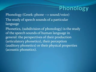 PhonologyPhonology (Greek: phone --> sound/voice)The study of speech sounds of a particular languagePhonetics, (subdivision of phonology) is the study of the speech sounds of human language in general: the perspectives of their production (articulatory phonetics), their perception (auditory phonetics) or their physical properties (acoustic phonetics).