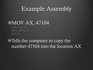 Example Assembly

MOV AX, 47104
MOV DS, AX
MOV [3998], 36
INT 32

Tells the computer to copy the
number 47104 into the location AX
 