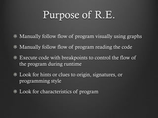 Purpose of R.E.
Manually follow flow of program visually using graphs

Manually follow flow of program reading the code

Execute code with breakpoints to control the flow of
the program during runtime

Look for hints or clues to origin, signatures, or
programming style

Look for characteristics of program
 