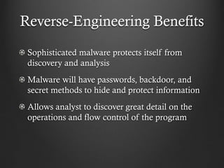 Reverse-Engineering Benefits
 Sophisticated malware protects itself from
 discovery and analysis
 Malware will have passwords, backdoor, and
 secret methods to hide and protect information
 Allows analyst to discover great detail on the
 operations and flow control of the program
 