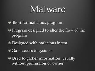 Malware
Short for malicious program
Program designed to alter the flow of the
program
Designed with malicious intent
Gain access to systems
Used to gather information, usually
without permission of owner
 