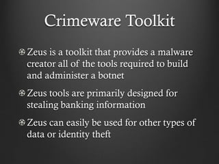Crimeware Toolkit
Zeus is a toolkit that provides a malware
creator all of the tools required to build
and administer a botnet
Zeus tools are primarily designed for
stealing banking information
Zeus can easily be used for other types of
data or identity theft
 