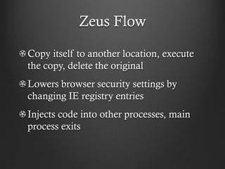 Zeus Flow

Copy itself to another location, execute
the copy, delete the original
Lowers browser security settings by
changing IE registry entries
Injects code into other processes, main
process exits
 