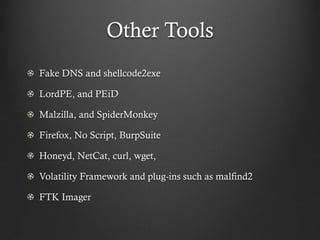 Other Tools
Fake DNS and shellcode2exe

LordPE, and PEiD

Malzilla, and SpiderMonkey

Firefox, No Script, BurpSuite

Honeyd, NetCat, curl, wget,

Volatility Framework and plug-ins such as malfind2

FTK Imager
 