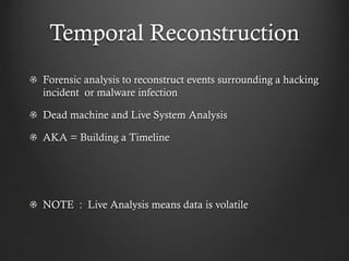 Temporal Reconstruction
Forensic analysis to reconstruct events surrounding a hacking
incident or malware infection

Dead machine and Live System Analysis

AKA = Building a Timeline




NOTE : Live Analysis means data is volatile
 
