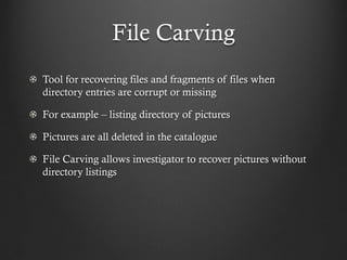 File Carving
Tool for recovering files and fragments of files when
directory entries are corrupt or missing

For example – listing directory of pictures

Pictures are all deleted in the catalogue

File Carving allows investigator to recover pictures without
directory listings
 