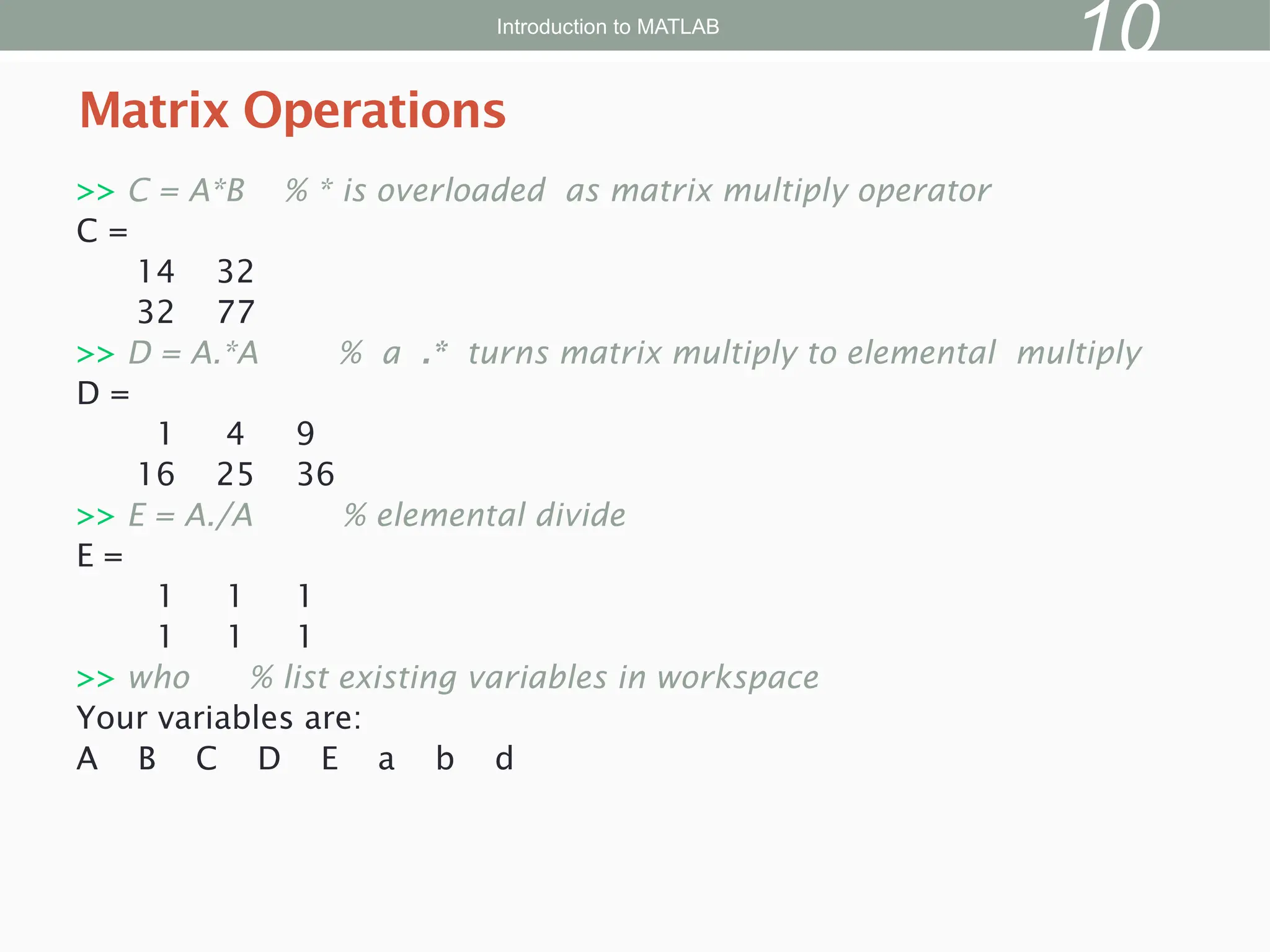 >> C = A*B % * is overloaded as matrix multiply operator
C =
14 32
32 77
>> D = A.*A % a .* turns matrix multiply to elemental multiply
D =
1 4 9
16 25 36
>> E = A./A % elemental divide
E =
1 1 1
1 1 1
>> who % list existing variables in workspace
Your variables are:
A B C D E a b d
Matrix Operations
Introduction to MATLAB
10
 