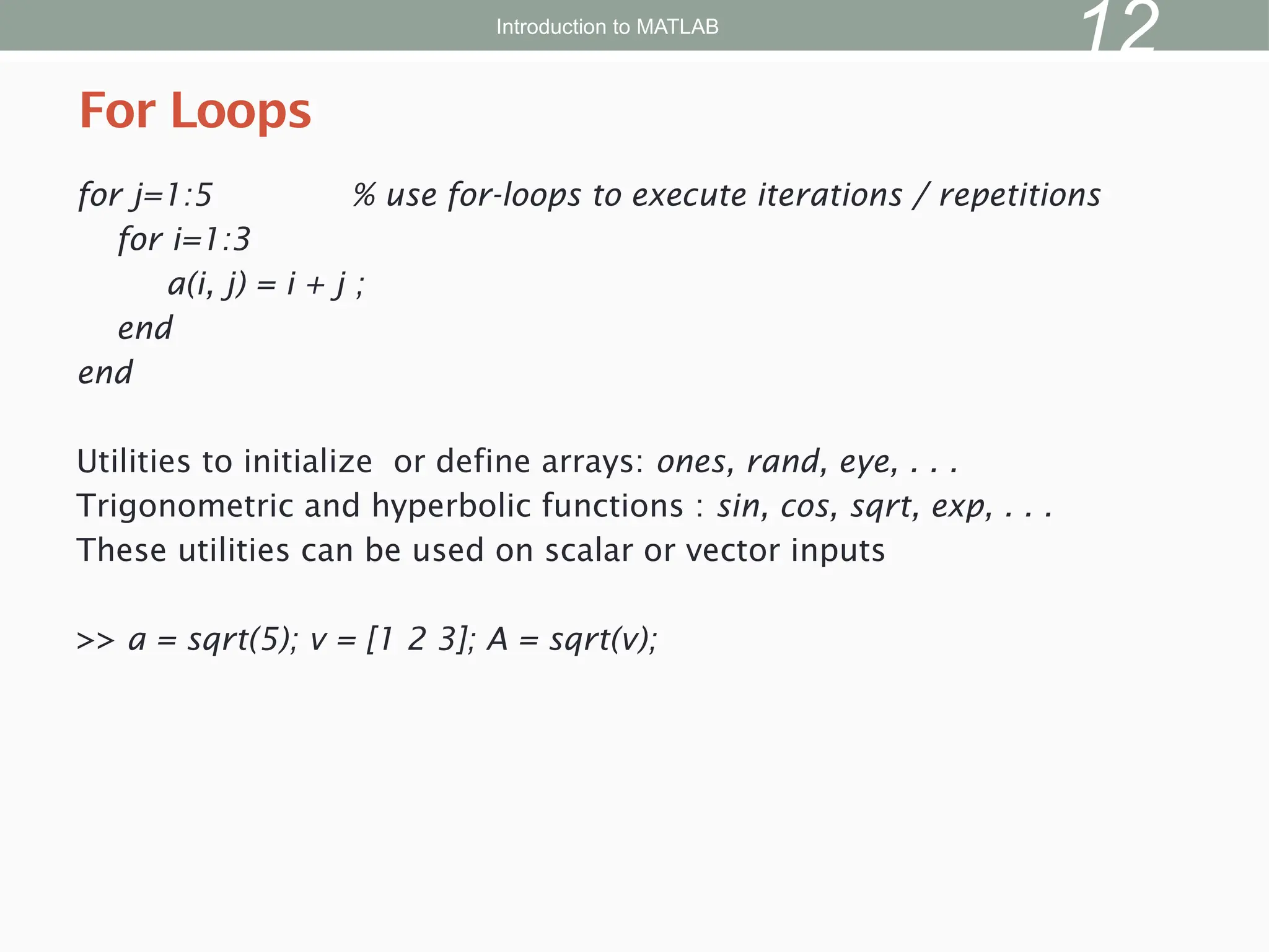 for j=1:5 % use for-loops to execute iterations / repetitions
for i=1:3
a(i, j) = i + j ;
end
end
Utilities to initialize or define arrays: ones, rand, eye, . . .
Trigonometric and hyperbolic functions : sin, cos, sqrt, exp, . . .
These utilities can be used on scalar or vector inputs
>> a = sqrt(5); v = [1 2 3]; A = sqrt(v);
For Loops
Introduction to MATLAB
12
 