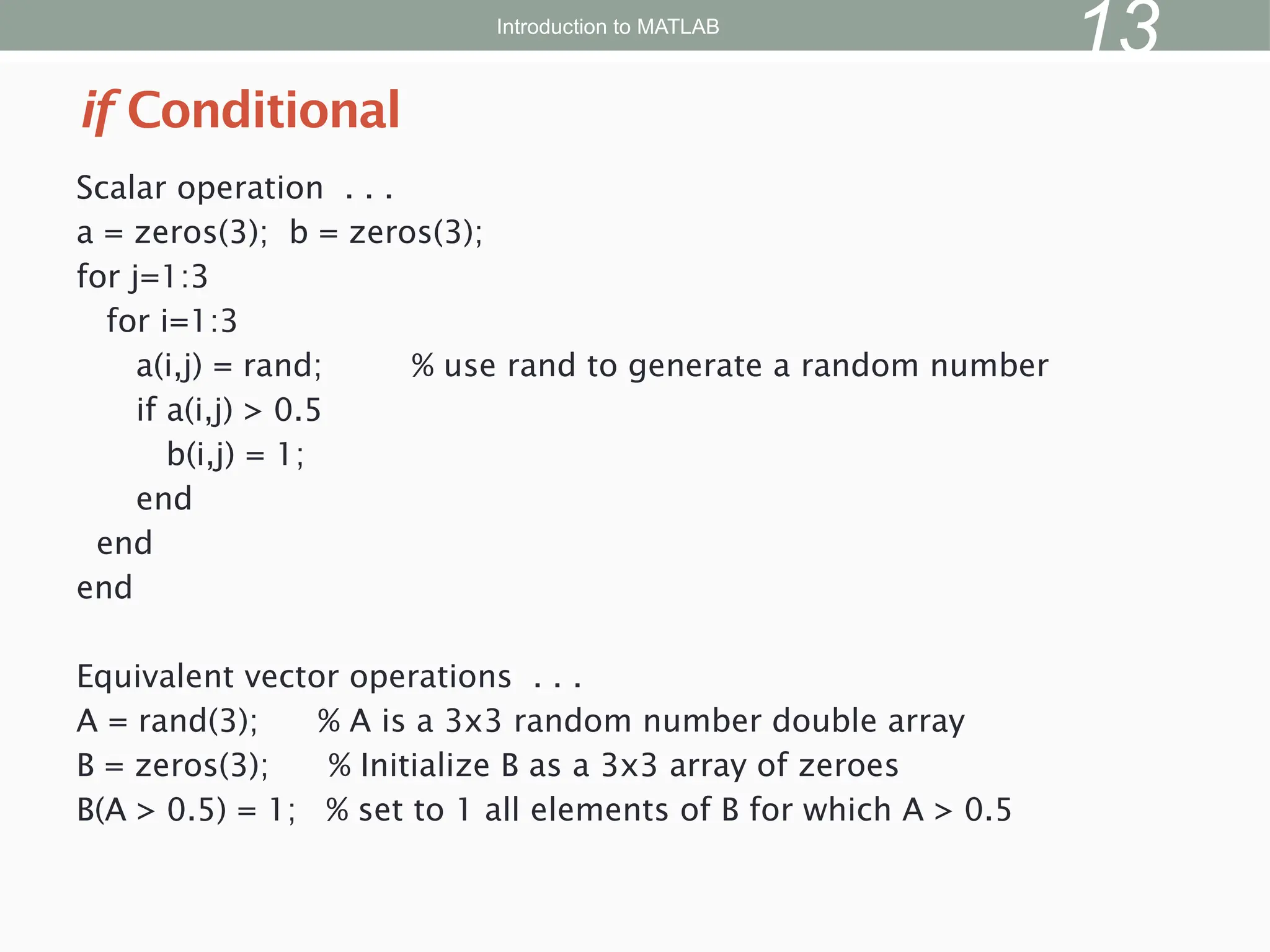 Scalar operation . . .
a = zeros(3); b = zeros(3);
for j=1:3
for i=1:3
a(i,j) = rand; % use rand to generate a random number
if a(i,j) > 0.5
b(i,j) = 1;
end
end
end
Equivalent vector operations . . .
A = rand(3); % A is a 3x3 random number double array
B = zeros(3); % Initialize B as a 3x3 array of zeroes
B(A > 0.5) = 1; % set to 1 all elements of B for which A > 0.5
if Conditional
Introduction to MATLAB
13
 