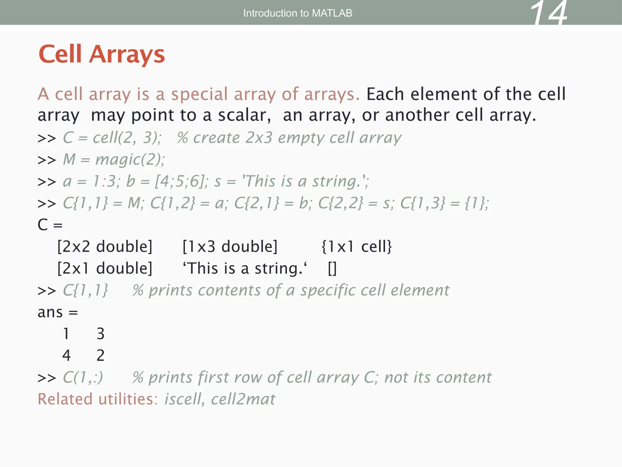 A cell array is a special array of arrays. Each element of the cell
array may point to a scalar, an array, or another cell array.
>> C = cell(2, 3); % create 2x3 empty cell array
>> M = magic(2);
>> a = 1:3; b = [4;5;6]; s = 'This is a string.';
>> C{1,1} = M; C{1,2} = a; C{2,1} = b; C{2,2} = s; C{1,3} = {1};
C =
[2x2 double] [1x3 double] {1x1 cell}
[2x1 double] ‘This is a string.‘ []
>> C{1,1} % prints contents of a specific cell element
ans =
1 3
4 2
>> C(1,:) % prints first row of cell array C; not its content
Related utilities: iscell, cell2mat
Cell Arrays
Introduction to MATLAB
14
 