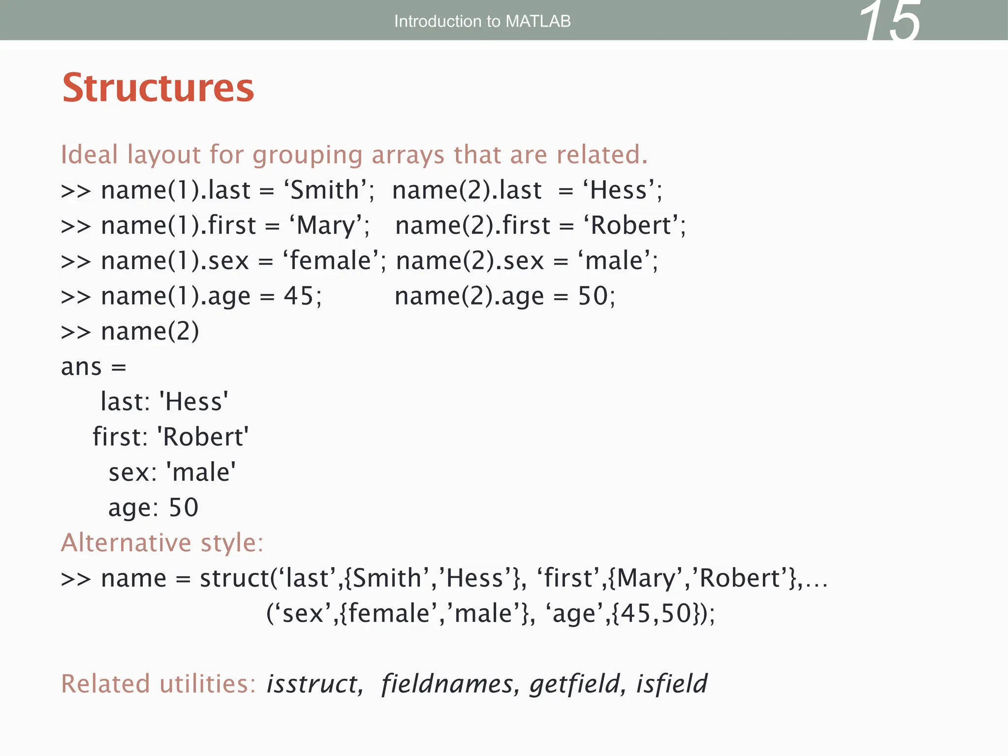 Ideal layout for grouping arrays that are related.
>> name(1).last = ‘Smith’; name(2).last = ‘Hess’;
>> name(1).first = ‘Mary’; name(2).first = ‘Robert’;
>> name(1).sex = ‘female’; name(2).sex = ‘male’;
>> name(1).age = 45; name(2).age = 50;
>> name(2)
ans =
last: 'Hess'
first: 'Robert'
sex: 'male'
age: 50
Alternative style:
>> name = struct(‘last’,{Smith’,’Hess’}, ‘first’,{Mary’,’Robert’},…
(‘sex’,{female’,’male’}, ‘age’,{45,50});
Related utilities: isstruct, fieldnames, getfield, isfield
Structures
Introduction to MATLAB
15
 