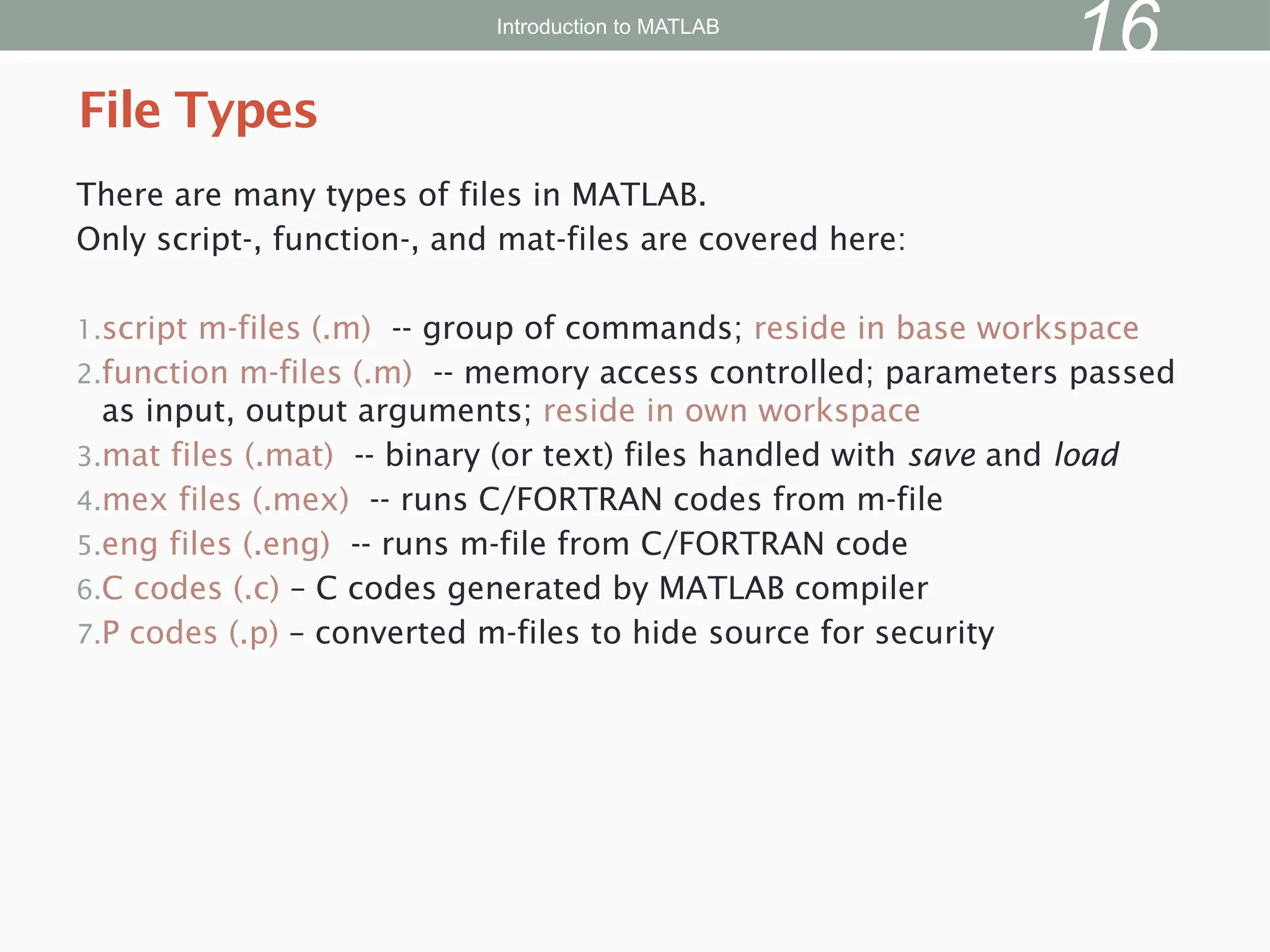 There are many types of files in MATLAB.
Only script-, function-, and mat-files are covered here:
1.script m-files (.m) -- group of commands; reside in base workspace
2.function m-files (.m) -- memory access controlled; parameters passed
as input, output arguments; reside in own workspace
3.mat files (.mat) -- binary (or text) files handled with save and load
4.mex files (.mex) -- runs C/FORTRAN codes from m-file
5.eng files (.eng) -- runs m-file from C/FORTRAN code
6.C codes (.c) – C codes generated by MATLAB compiler
7.P codes (.p) – converted m-files to hide source for security
File Types
Introduction to MATLAB
16
 