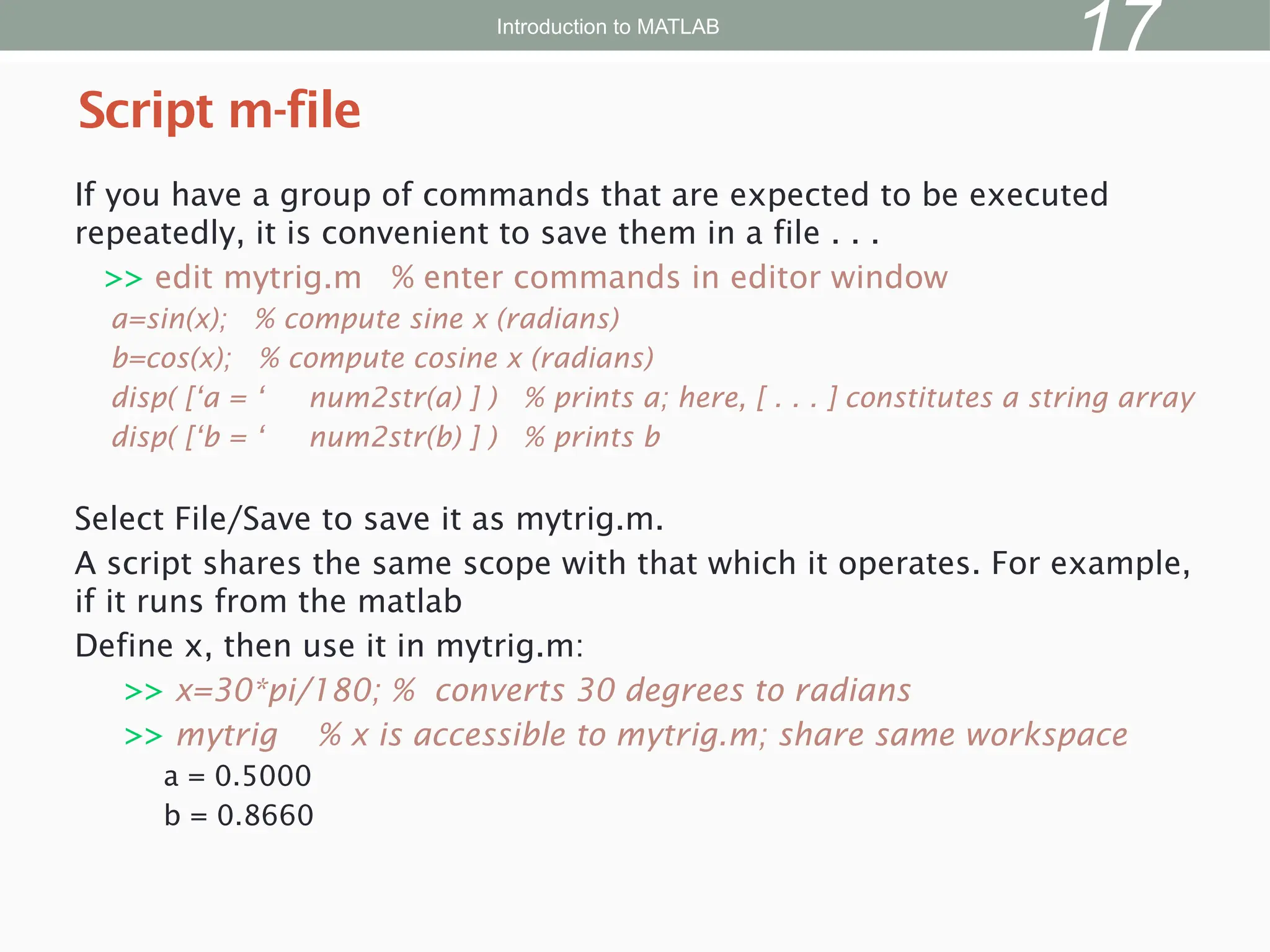 If you have a group of commands that are expected to be executed
repeatedly, it is convenient to save them in a file . . .
>> edit mytrig.m % enter commands in editor window
a=sin(x); % compute sine x (radians)
b=cos(x); % compute cosine x (radians)
disp( [‘a = ‘ num2str(a) ] ) % prints a; here, [ . . . ] constitutes a string array
disp( [‘b = ‘ num2str(b) ] ) % prints b
Select File/Save to save it as mytrig.m.
A script shares the same scope with that which it operates. For example,
if it runs from the matlab
Define x, then use it in mytrig.m:
>> x=30*pi/180; % converts 30 degrees to radians
>> mytrig % x is accessible to mytrig.m; share same workspace
a = 0.5000
b = 0.8660
Script m-file
Introduction to MATLAB
17
 