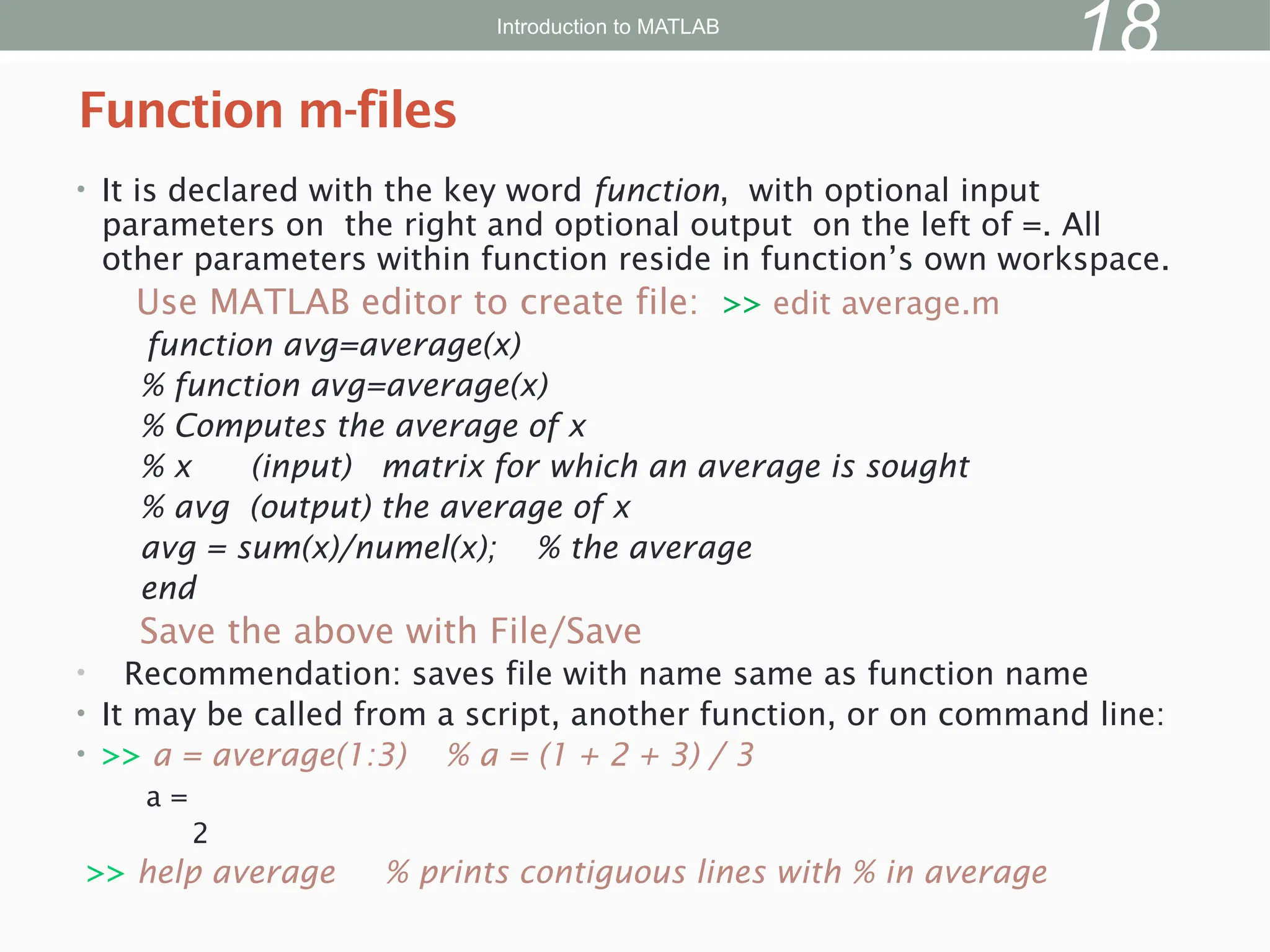 • It is declared with the key word function, with optional input
parameters on the right and optional output on the left of =. All
other parameters within function reside in function’s own workspace.
Use MATLAB editor to create file: >> edit average.m
function avg=average(x)
% function avg=average(x)
% Computes the average of x
% x (input) matrix for which an average is sought
% avg (output) the average of x
avg = sum(x)/numel(x); % the average
end
Save the above with File/Save
• Recommendation: saves file with name same as function name
• It may be called from a script, another function, or on command line:
• >> a = average(1:3) % a = (1 + 2 + 3) / 3
a =
2
>> help average % prints contiguous lines with % in average
Function m-files
Introduction to MATLAB
18
 