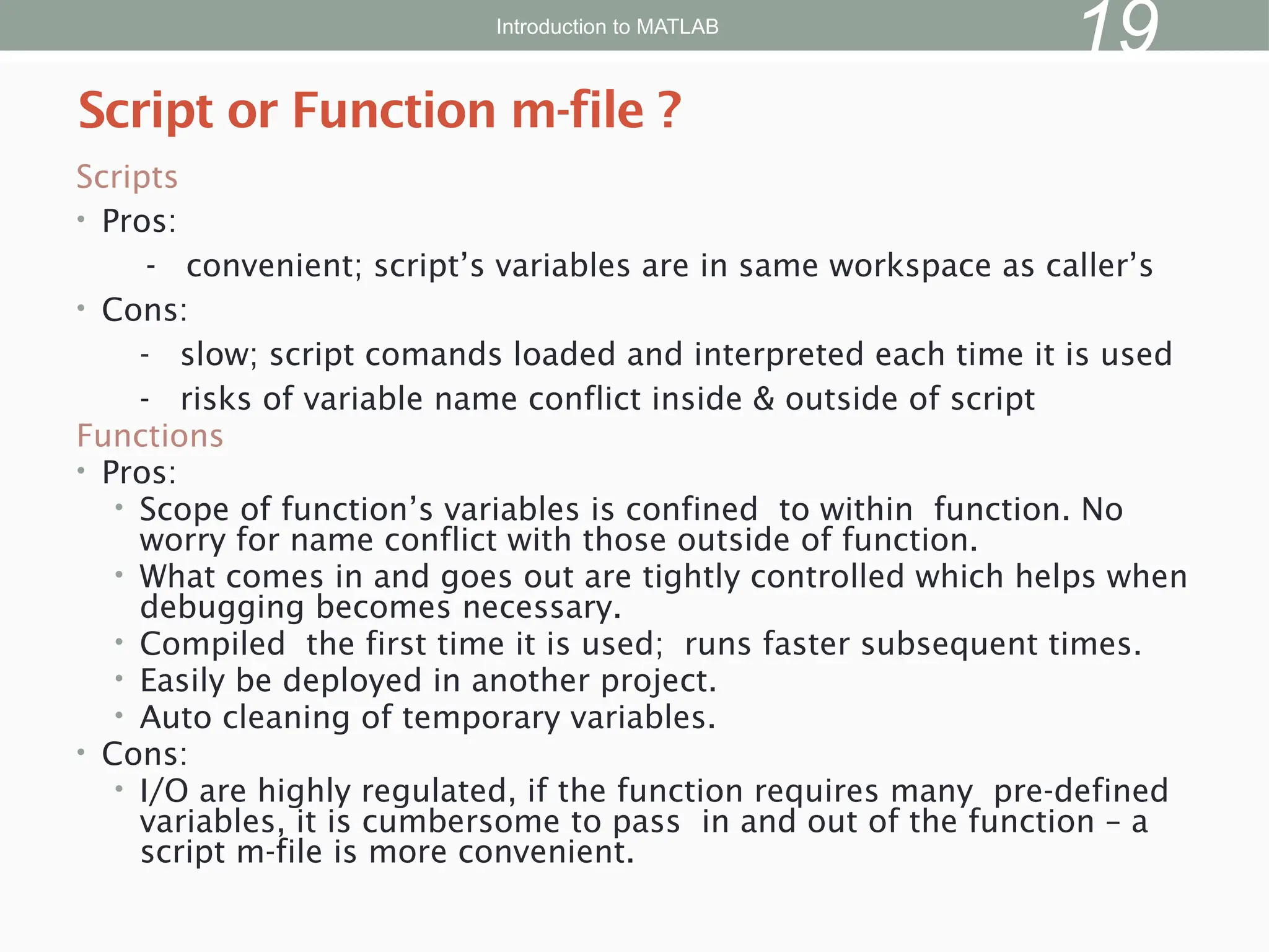 Scripts
• Pros:
- convenient; script’s variables are in same workspace as caller’s
• Cons:
- slow; script comands loaded and interpreted each time it is used
- risks of variable name conflict inside & outside of script
Functions
• Pros:
• Scope of function’s variables is confined to within function. No
worry for name conflict with those outside of function.
• What comes in and goes out are tightly controlled which helps when
debugging becomes necessary.
• Compiled the first time it is used; runs faster subsequent times.
• Easily be deployed in another project.
• Auto cleaning of temporary variables.
• Cons:
• I/O are highly regulated, if the function requires many pre-defined
variables, it is cumbersome to pass in and out of the function – a
script m-file is more convenient.
Script or Function m-file ?
Introduction to MATLAB
19
 