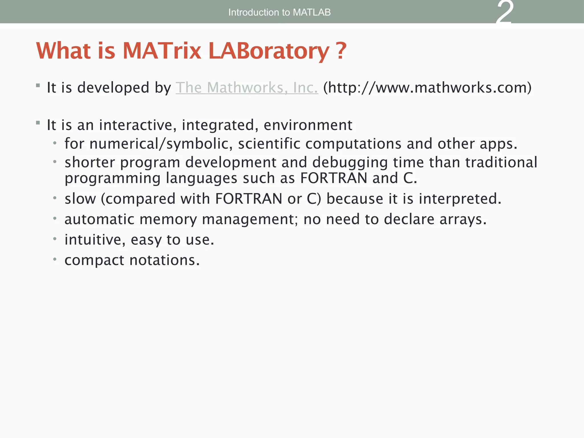  It is developed by The Mathworks, Inc. (http://www.mathworks.com)
 It is an interactive, integrated, environment
• for numerical/symbolic, scientific computations and other apps.
• shorter program development and debugging time than traditional
programming languages such as FORTRAN and C.
• slow (compared with FORTRAN or C) because it is interpreted.
• automatic memory management; no need to declare arrays.
• intuitive, easy to use.
• compact notations.
What is MATrix LABoratory ?
Introduction to MATLAB
2
 