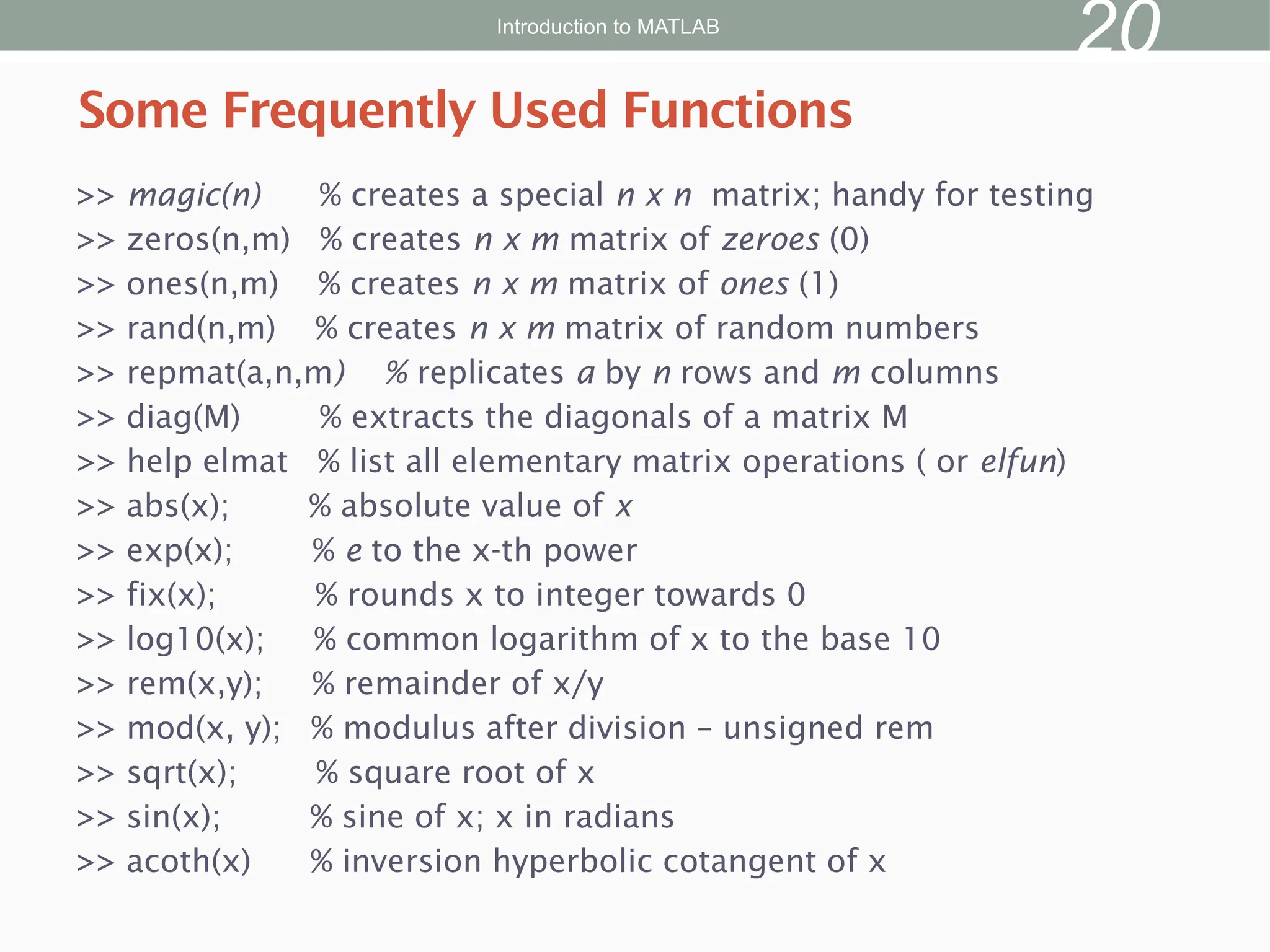 >> magic(n) % creates a special n x n matrix; handy for testing
>> zeros(n,m) % creates n x m matrix of zeroes (0)
>> ones(n,m) % creates n x m matrix of ones (1)
>> rand(n,m) % creates n x m matrix of random numbers
>> repmat(a,n,m) % replicates a by n rows and m columns
>> diag(M) % extracts the diagonals of a matrix M
>> help elmat % list all elementary matrix operations ( or elfun)
>> abs(x); % absolute value of x
>> exp(x); % e to the x-th power
>> fix(x); % rounds x to integer towards 0
>> log10(x); % common logarithm of x to the base 10
>> rem(x,y); % remainder of x/y
>> mod(x, y); % modulus after division – unsigned rem
>> sqrt(x); % square root of x
>> sin(x); % sine of x; x in radians
>> acoth(x) % inversion hyperbolic cotangent of x
Some Frequently Used Functions
Introduction to MATLAB
20
 