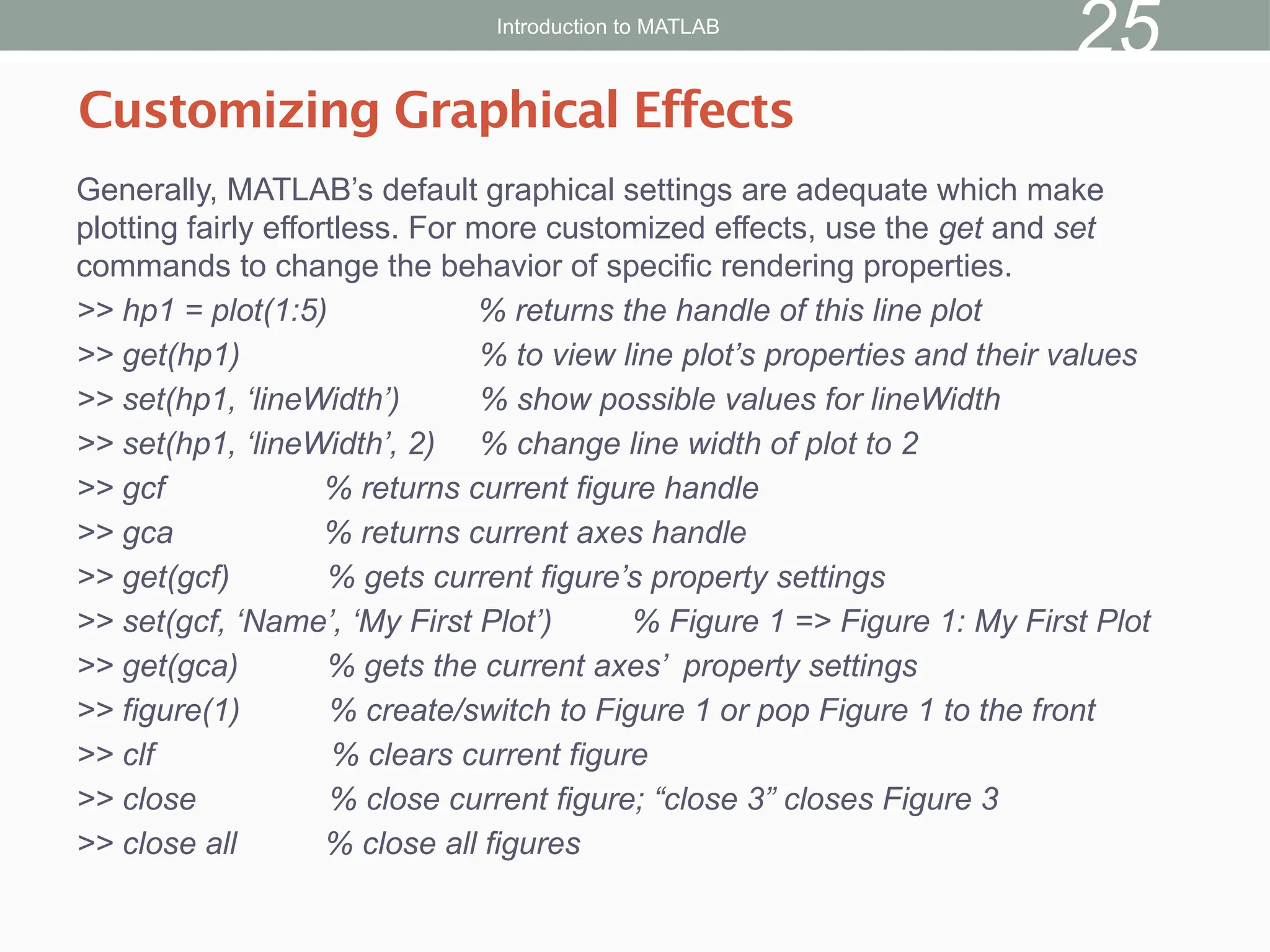 Generally, MATLAB’s default graphical settings are adequate which make
plotting fairly effortless. For more customized effects, use the get and set
commands to change the behavior of specific rendering properties.
>> hp1 = plot(1:5) % returns the handle of this line plot
>> get(hp1) % to view line plot’s properties and their values
>> set(hp1, ‘lineWidth’) % show possible values for lineWidth
>> set(hp1, ‘lineWidth’, 2) % change line width of plot to 2
>> gcf % returns current figure handle
>> gca % returns current axes handle
>> get(gcf) % gets current figure’s property settings
>> set(gcf, ‘Name’, ‘My First Plot’) % Figure 1 => Figure 1: My First Plot
>> get(gca) % gets the current axes’ property settings
>> figure(1) % create/switch to Figure 1 or pop Figure 1 to the front
>> clf % clears current figure
>> close % close current figure; “close 3” closes Figure 3
>> close all % close all figures
Customizing Graphical Effects
Introduction to MATLAB
25
 