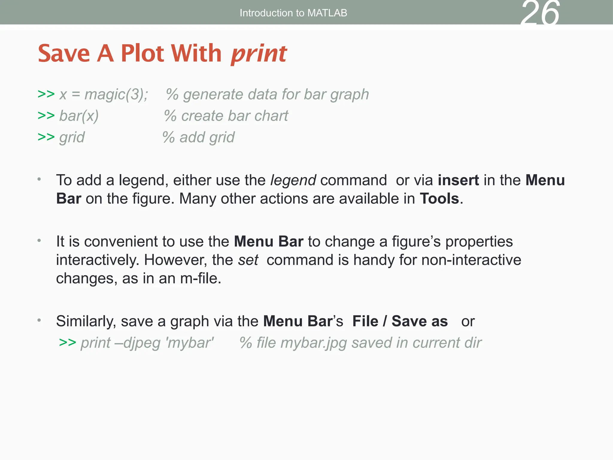 >> x = magic(3); % generate data for bar graph
>> bar(x) % create bar chart
>> grid % add grid
• To add a legend, either use the legend command or via insert in the Menu
Bar on the figure. Many other actions are available in Tools.
• It is convenient to use the Menu Bar to change a figure’s properties
interactively. However, the set command is handy for non-interactive
changes, as in an m-file.
• Similarly, save a graph via the Menu Bar’s File / Save as or
>> print –djpeg 'mybar' % file mybar.jpg saved in current dir
Save A Plot With print
Introduction to MATLAB
26
 