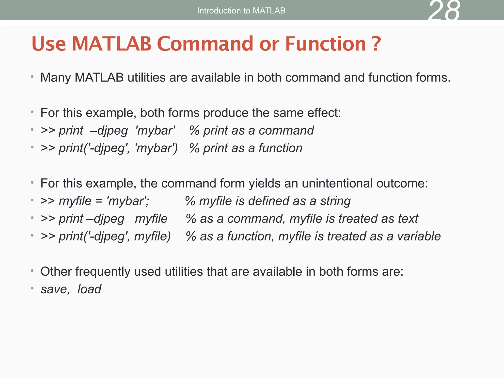 • Many MATLAB utilities are available in both command and function forms.
• For this example, both forms produce the same effect:
• >> print –djpeg 'mybar' % print as a command
• >> print('-djpeg', 'mybar') % print as a function
• For this example, the command form yields an unintentional outcome:
• >> myfile = 'mybar'; % myfile is defined as a string
• >> print –djpeg myfile % as a command, myfile is treated as text
• >> print('-djpeg', myfile) % as a function, myfile is treated as a variable
• Other frequently used utilities that are available in both forms are:
• save, load
Use MATLAB Command or Function ?
Introduction to MATLAB
28
 