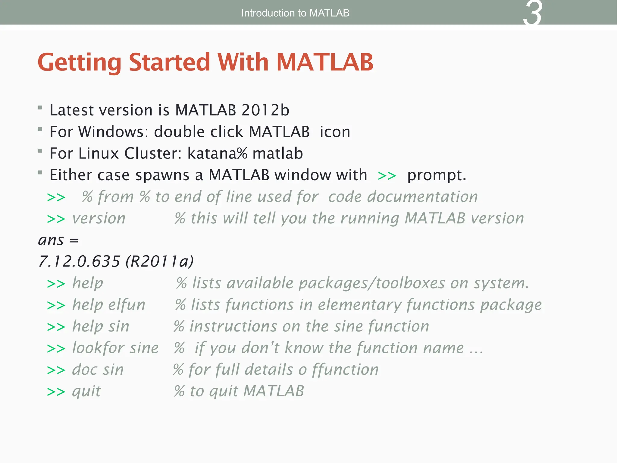  Latest version is MATLAB 2012b
 For Windows: double click MATLAB icon
 For Linux Cluster: katana% matlab
 Either case spawns a MATLAB window with >> prompt.
>> % from % to end of line used for code documentation
>> version % this will tell you the running MATLAB version
ans =
7.12.0.635 (R2011a)
>> help % lists available packages/toolboxes on system.
>> help elfun % lists functions in elementary functions package
>> help sin % instructions on the sine function
>> lookfor sine % if you don’t know the function name …
>> doc sin % for full details o ffunction
>> quit % to quit MATLAB
Getting Started With MATLAB
Introduction to MATLAB
3
 