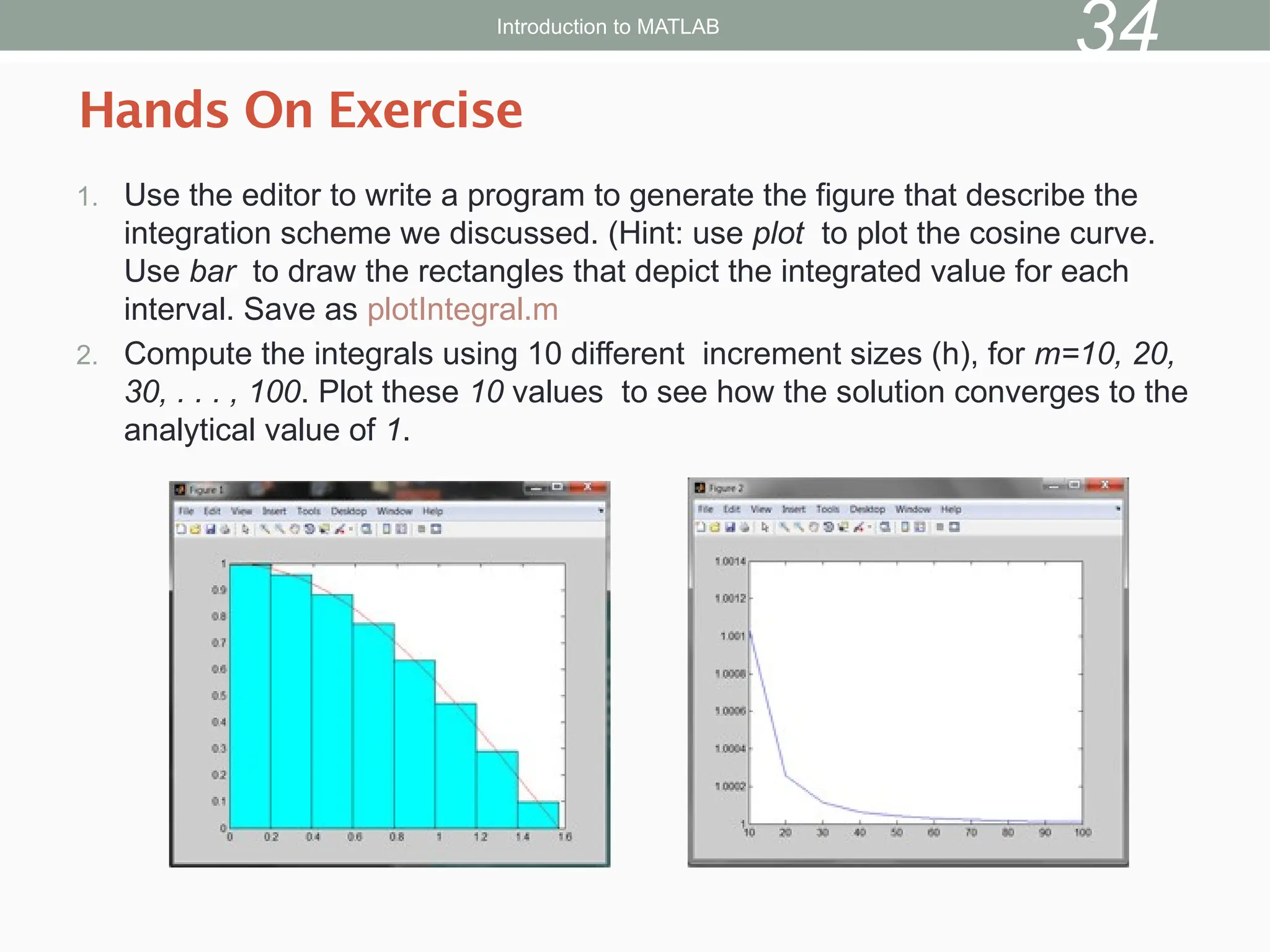 1. Use the editor to write a program to generate the figure that describe the
integration scheme we discussed. (Hint: use plot to plot the cosine curve.
Use bar to draw the rectangles that depict the integrated value for each
interval. Save as plotIntegral.m
2. Compute the integrals using 10 different increment sizes (h), for m=10, 20,
30, . . . , 100. Plot these 10 values to see how the solution converges to the
analytical value of 1.
Hands On Exercise
Introduction to MATLAB
34
 