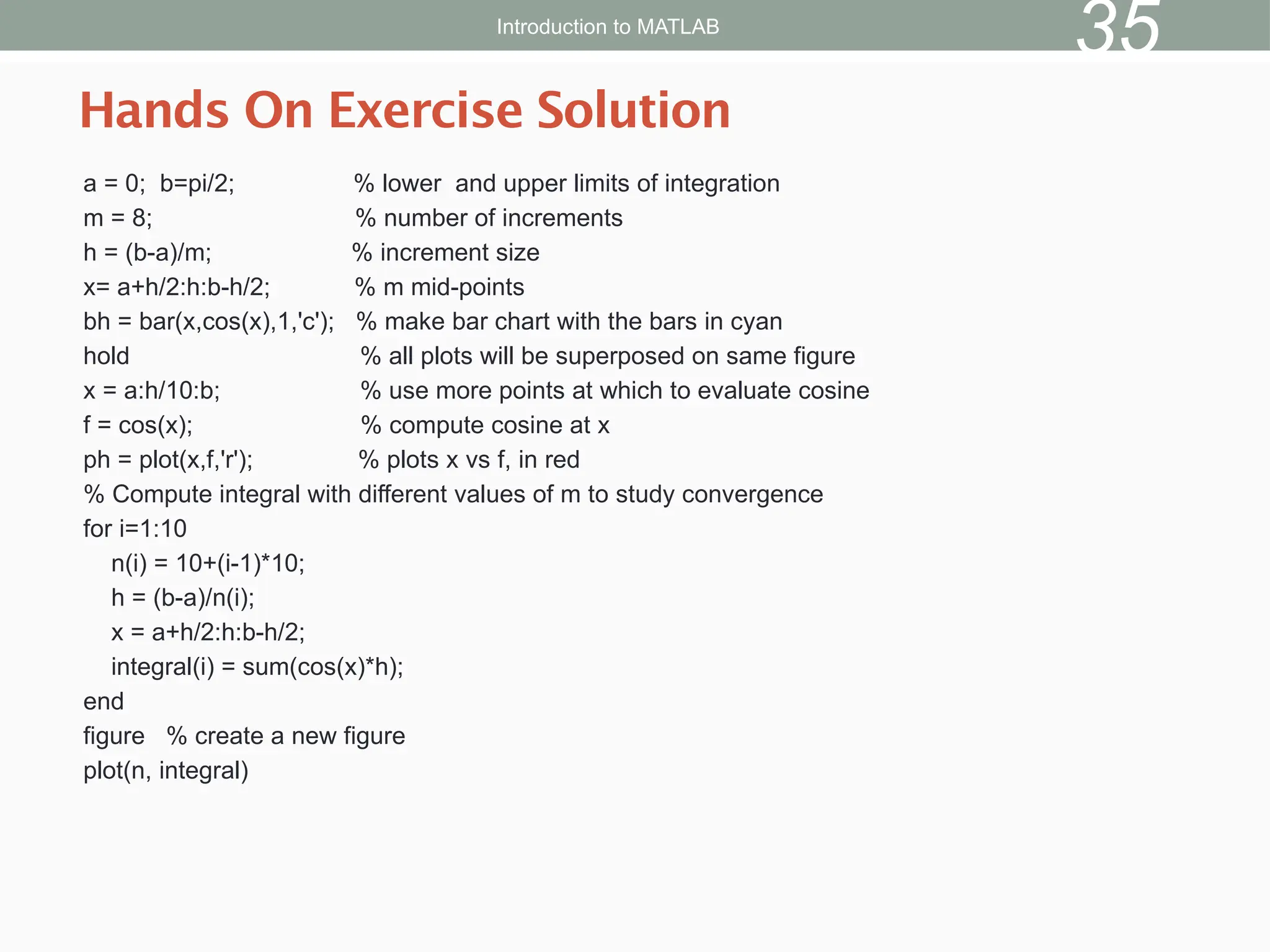 a = 0; b=pi/2; % lower and upper limits of integration
m = 8; % number of increments
h = (b-a)/m; % increment size
x= a+h/2:h:b-h/2; % m mid-points
bh = bar(x,cos(x),1,'c'); % make bar chart with the bars in cyan
hold % all plots will be superposed on same figure
x = a:h/10:b; % use more points at which to evaluate cosine
f = cos(x); % compute cosine at x
ph = plot(x,f,'r'); % plots x vs f, in red
% Compute integral with different values of m to study convergence
for i=1:10
n(i) = 10+(i-1)*10;
h = (b-a)/n(i);
x = a+h/2:h:b-h/2;
integral(i) = sum(cos(x)*h);
end
figure % create a new figure
plot(n, integral)
Hands On Exercise Solution
Introduction to MATLAB
35
 