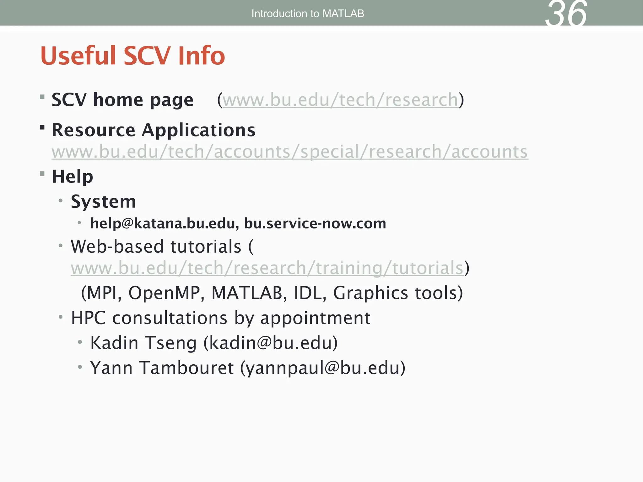  SCV home page (www.bu.edu/tech/research)
 Resource Applications
www.bu.edu/tech/accounts/special/research/accounts
 Help
• System
• help@katana.bu.edu, bu.service-now.com
• Web-based tutorials (
www.bu.edu/tech/research/training/tutorials)
(MPI, OpenMP, MATLAB, IDL, Graphics tools)
• HPC consultations by appointment
• Kadin Tseng (kadin@bu.edu)
• Yann Tambouret (yannpaul@bu.edu)
Useful SCV Info
Introduction to MATLAB
36
 