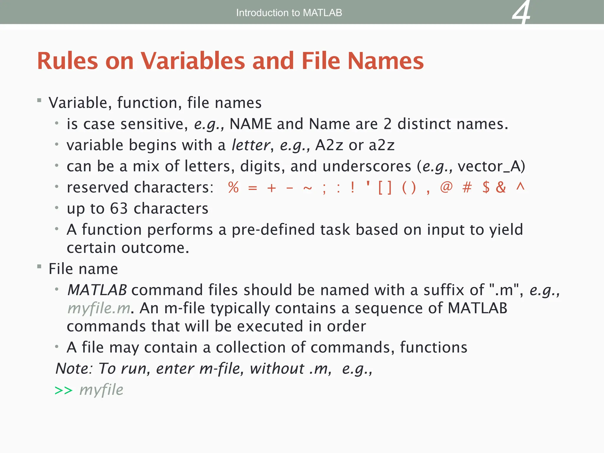  Variable, function, file names
• is case sensitive, e.g., NAME and Name are 2 distinct names.
• variable begins with a letter, e.g., A2z or a2z
• can be a mix of letters, digits, and underscores (e.g., vector_A)
• reserved characters: % = + – ~ ; : ! ' [ ] ( ) , @ # $ & ^
• up to 63 characters
• A function performs a pre-defined task based on input to yield
certain outcome.
 File name
• MATLAB command files should be named with a suffix of ".m", e.g.,
myfile.m. An m-file typically contains a sequence of MATLAB
commands that will be executed in order
• A file may contain a collection of commands, functions
Note: To run, enter m-file, without .m, e.g.,
>> myfile
Rules on Variables and File Names
Introduction to MATLAB
4
 