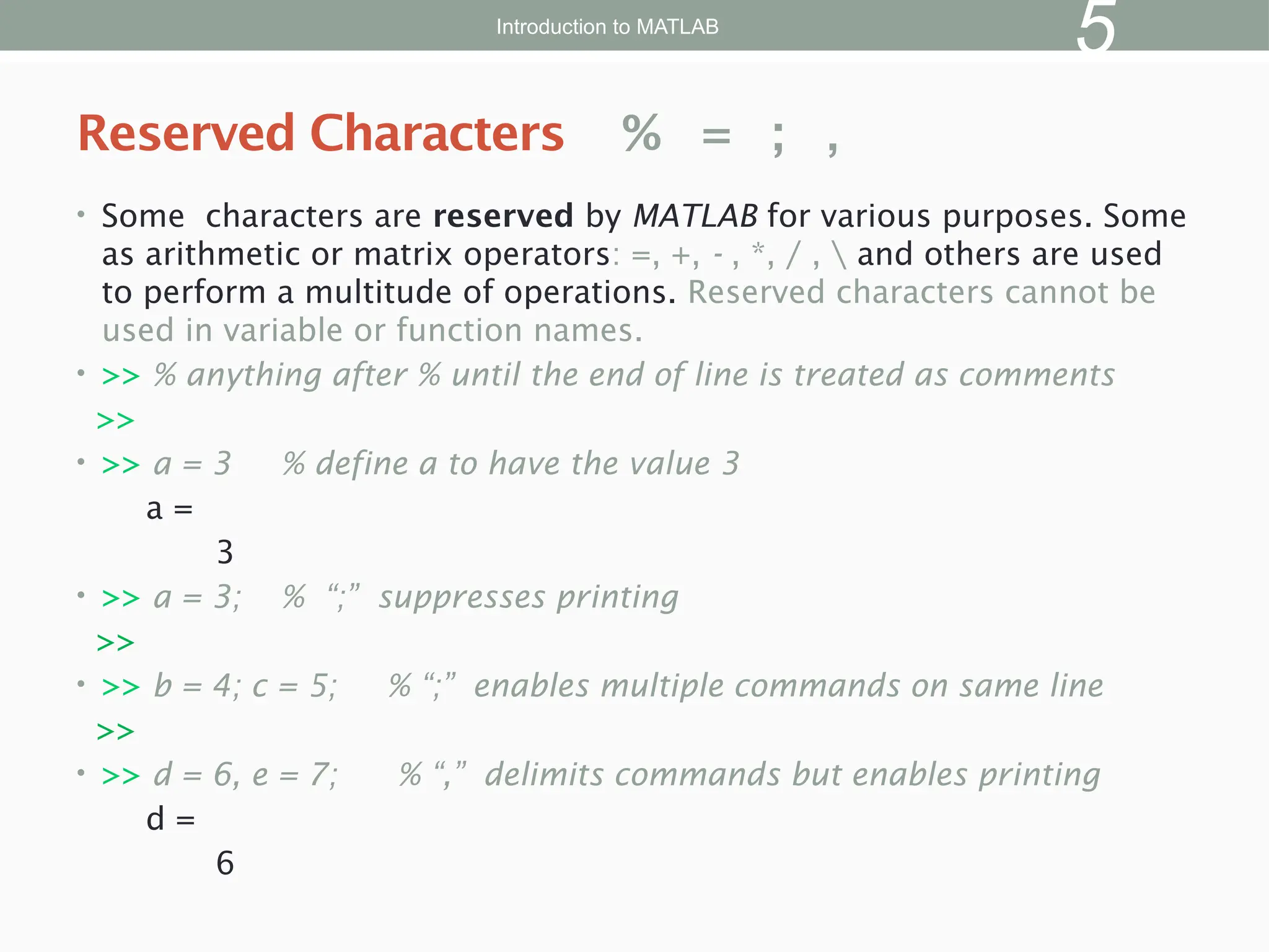 • Some characters are reserved by MATLAB for various purposes. Some
as arithmetic or matrix operators: =, +, - , *, / ,  and others are used
to perform a multitude of operations. Reserved characters cannot be
used in variable or function names.
• >> % anything after % until the end of line is treated as comments
>>
• >> a = 3 % define a to have the value 3
a =
3
• >> a = 3; % “;” suppresses printing
>>
• >> b = 4; c = 5; % “;” enables multiple commands on same line
>>
• >> d = 6, e = 7; % “,” delimits commands but enables printing
d =
6
Reserved Characters % = ; ,
Introduction to MATLAB
5
 