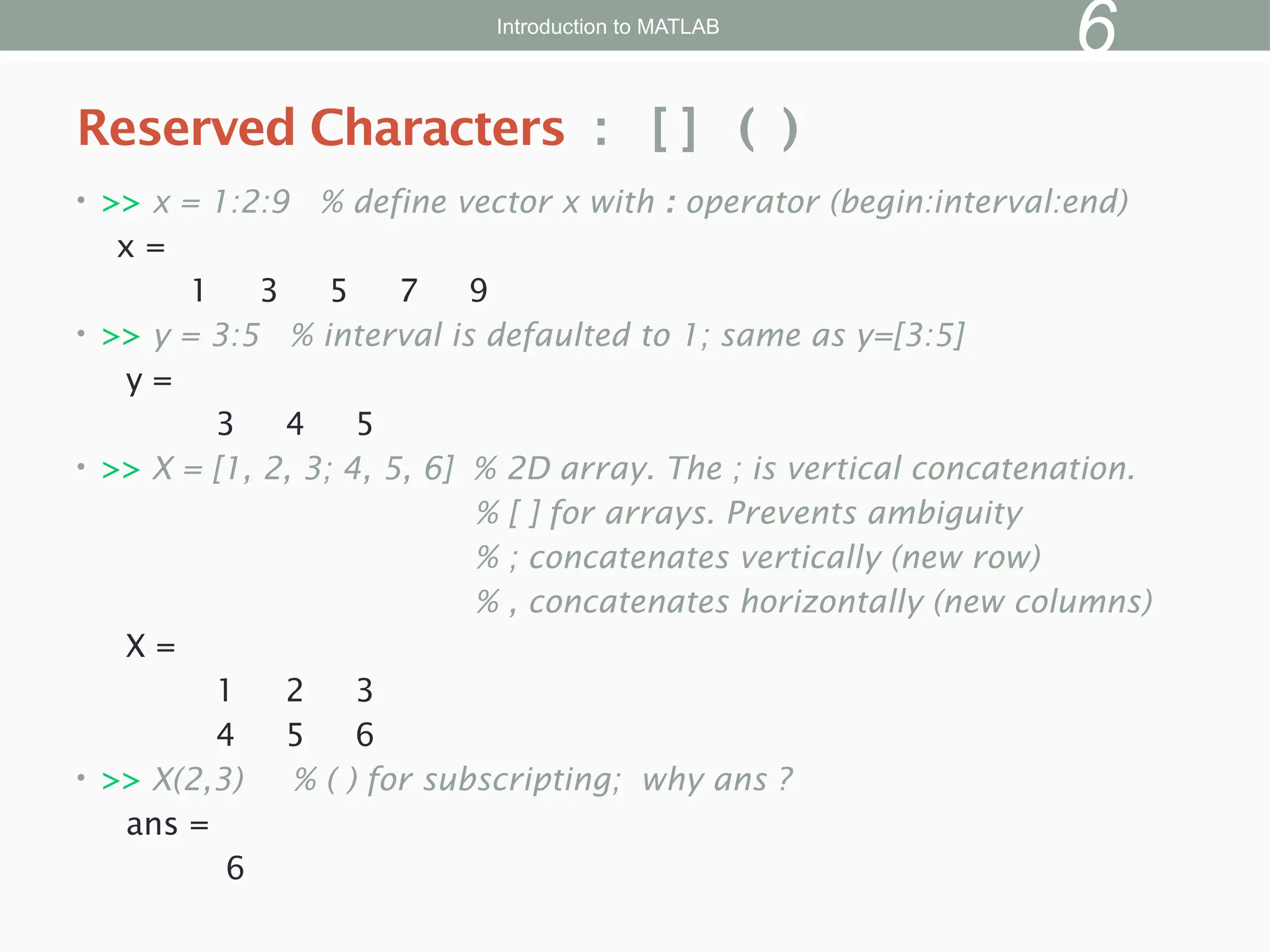 • >> x = 1:2:9 % define vector x with : operator (begin:interval:end)
x =
1 3 5 7 9
• >> y = 3:5 % interval is defaulted to 1; same as y=[3:5]
y =
3 4 5
• >> X = [1, 2, 3; 4, 5, 6] % 2D array. The ; is vertical concatenation.
% [ ] for arrays. Prevents ambiguity
% ; concatenates vertically (new row)
% , concatenates horizontally (new columns)
X =
1 2 3
4 5 6
• >> X(2,3) % ( ) for subscripting; why ans ?
ans =
6
Reserved Characters : [ ] ( )
Introduction to MATLAB
6
 