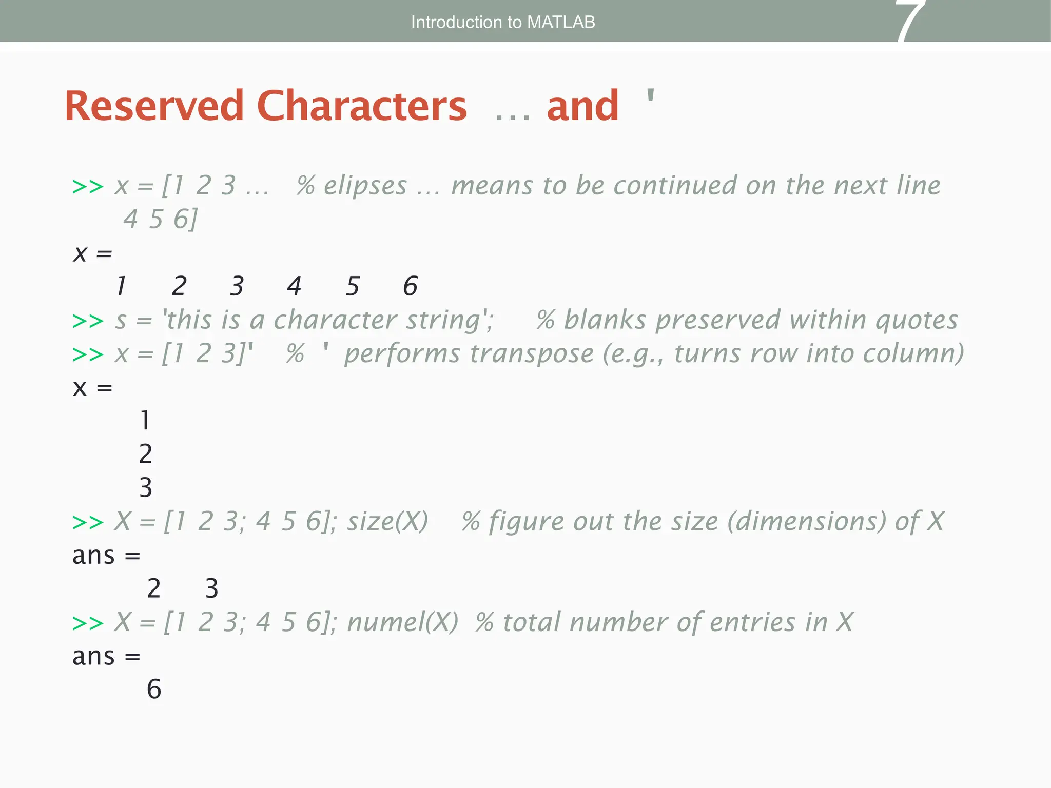 >> x = [1 2 3 … % elipses … means to be continued on the next line
4 5 6]
x =
1 2 3 4 5 6
>> s = 'this is a character string'; % blanks preserved within quotes
>> x = [1 2 3]' % ' performs transpose (e.g., turns row into column)
x =
1
2
3
>> X = [1 2 3; 4 5 6]; size(X) % figure out the size (dimensions) of X
ans =
2 3
>> X = [1 2 3; 4 5 6]; numel(X) % total number of entries in X
ans =
6
Reserved Characters … and '
Introduction to MATLAB
7
 