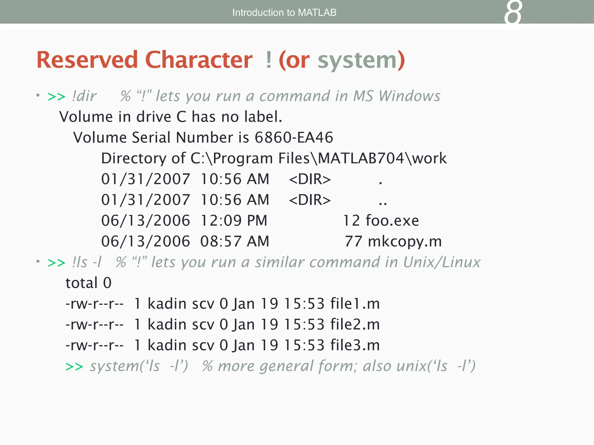 • >> !dir % “!” lets you run a command in MS Windows
Volume in drive C has no label.
Volume Serial Number is 6860-EA46
Directory of C:Program FilesMATLAB704work
01/31/2007 10:56 AM <DIR> .
01/31/2007 10:56 AM <DIR> ..
06/13/2006 12:09 PM 12 foo.exe
06/13/2006 08:57 AM 77 mkcopy.m
• >> !ls -l % “!” lets you run a similar command in Unix/Linux
total 0
-rw-r--r-- 1 kadin scv 0 Jan 19 15:53 file1.m
-rw-r--r-- 1 kadin scv 0 Jan 19 15:53 file2.m
-rw-r--r-- 1 kadin scv 0 Jan 19 15:53 file3.m
>> system(‘ls -l’) % more general form; also unix(‘ls -l’)
Reserved Character ! (or system)
Introduction to MATLAB
8
 