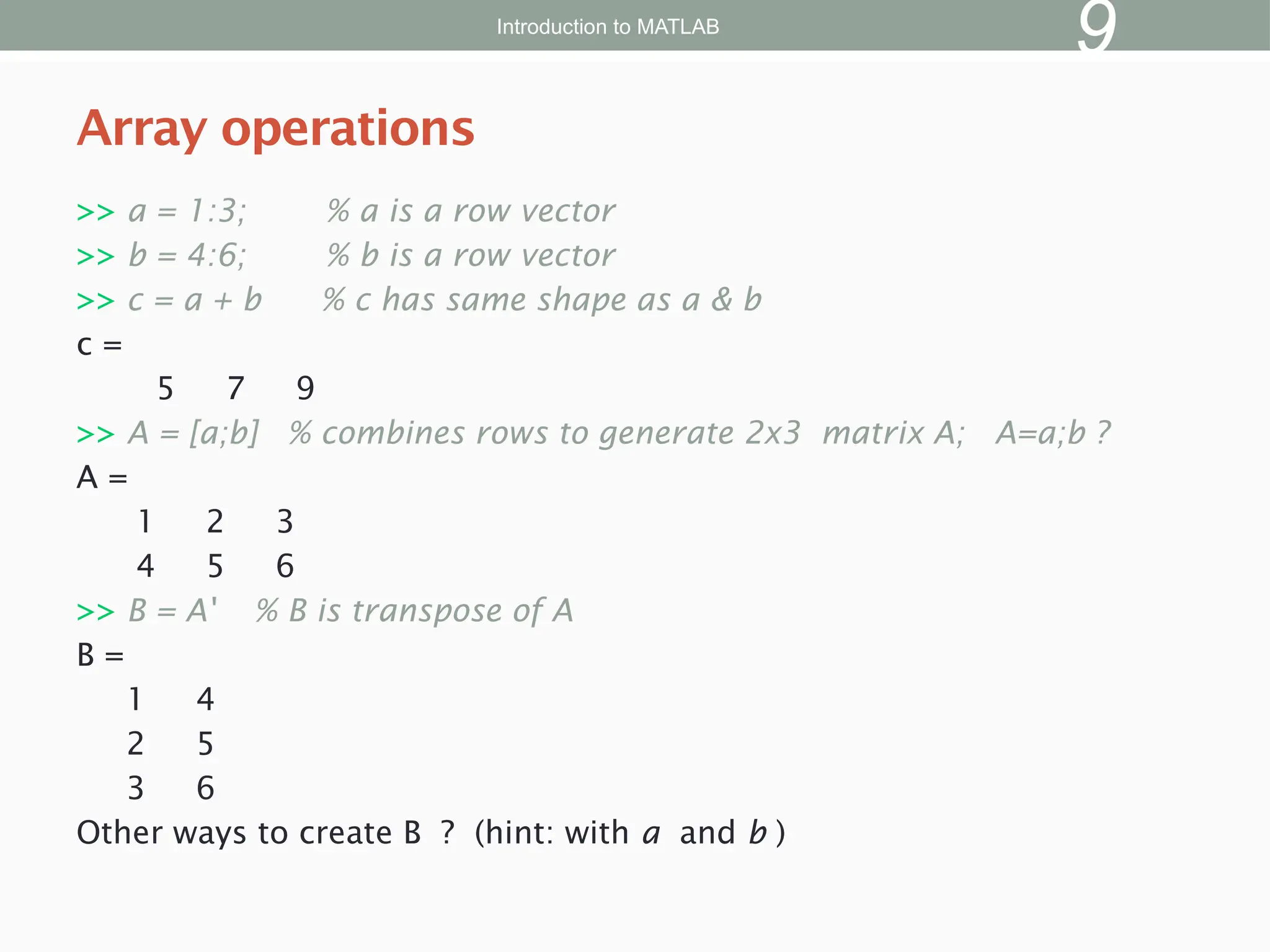 >> a = 1:3; % a is a row vector
>> b = 4:6; % b is a row vector
>> c = a + b % c has same shape as a & b
c =
5 7 9
>> A = [a;b] % combines rows to generate 2x3 matrix A; A=a;b ?
A =
1 2 3
4 5 6
>> B = A' % B is transpose of A
B =
1 4
2 5
3 6
Other ways to create B ? (hint: with a and b )
Array operations
Introduction to MATLAB
9
 