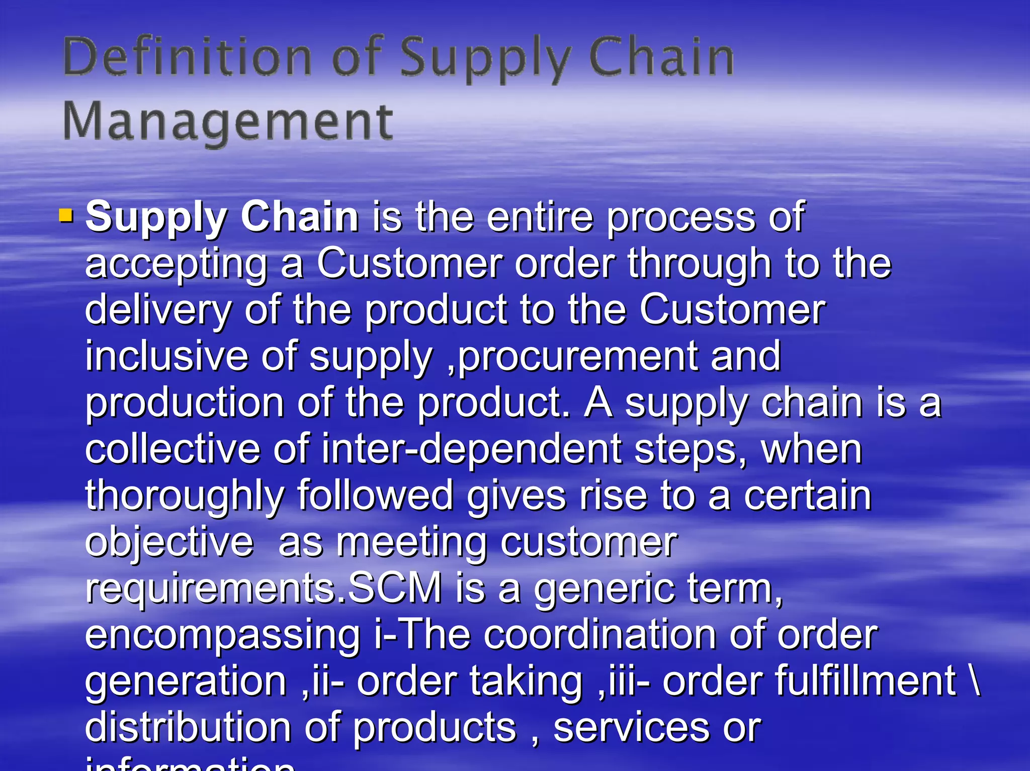 Supply Chain is the entire process of
accepting a Customer order through to the
delivery of the product to the Customer
inclusive of supply ,procurement and
production of the product. A supply chain is a
collective of inter-dependent steps, when
thoroughly followed gives rise to a certain
objective as meeting customer
requirements.SCM is a generic term,
encompassing i-The coordination of order
generation ,ii- order taking ,iii- order fulfillment 
distribution of products , services or
 