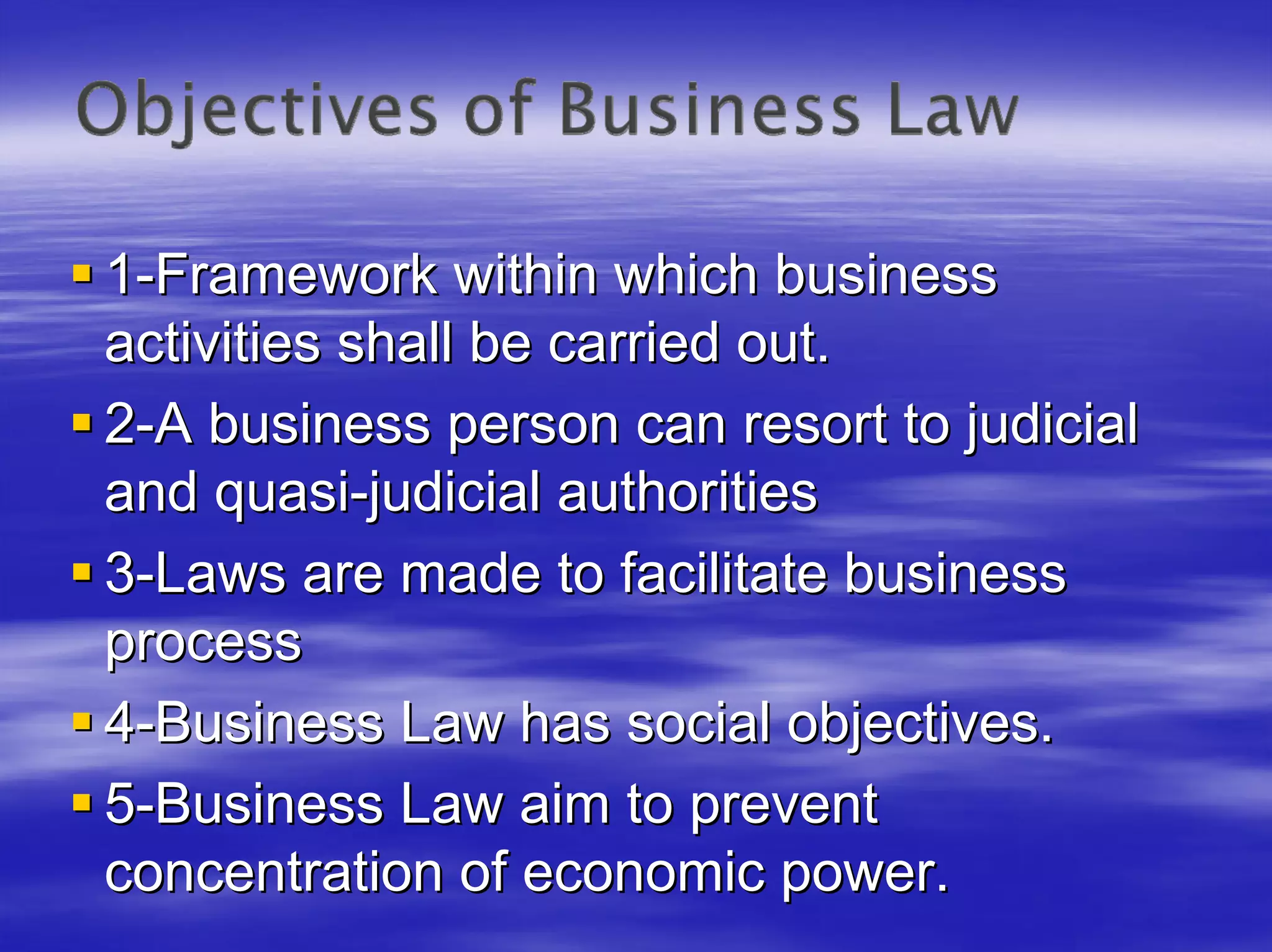 1-Framework within which business
activities shall be carried out.
2-A business person can resort to judicial
and quasi-judicial authorities
3-Laws are made to facilitate business
process
4-Business Law has social objectives.
5-Business Law aim to prevent
concentration of economic power.
 