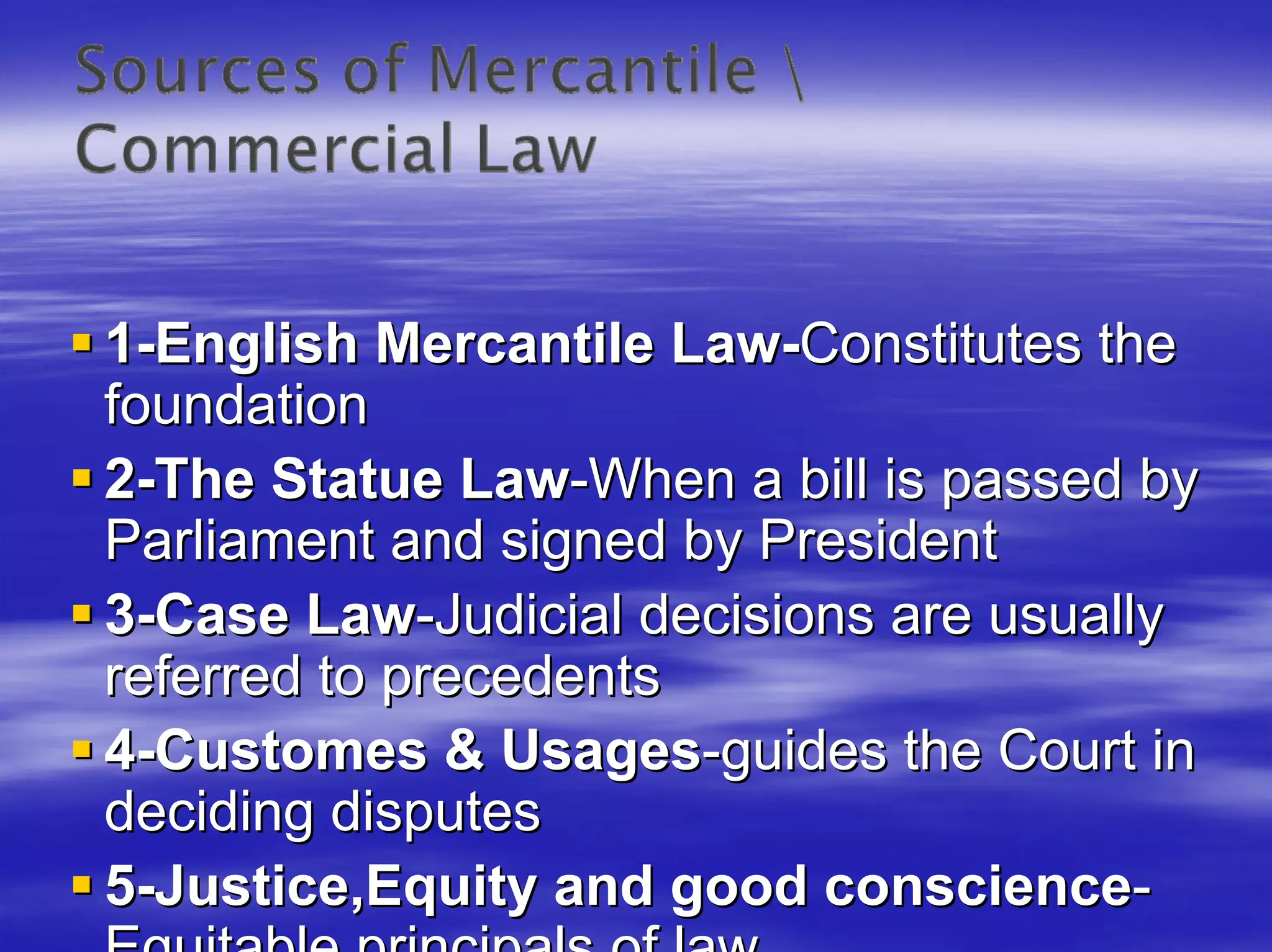 1-English Mercantile Law-Constitutes the
foundation
2-The Statue Law-When a bill is passed by
Parliament and signed by President
3-Case Law-Judicial decisions are usually
referred to precedents
4-Customes & Usages-guides the Court in
deciding disputes
5-Justice,Equity and good conscience-
 