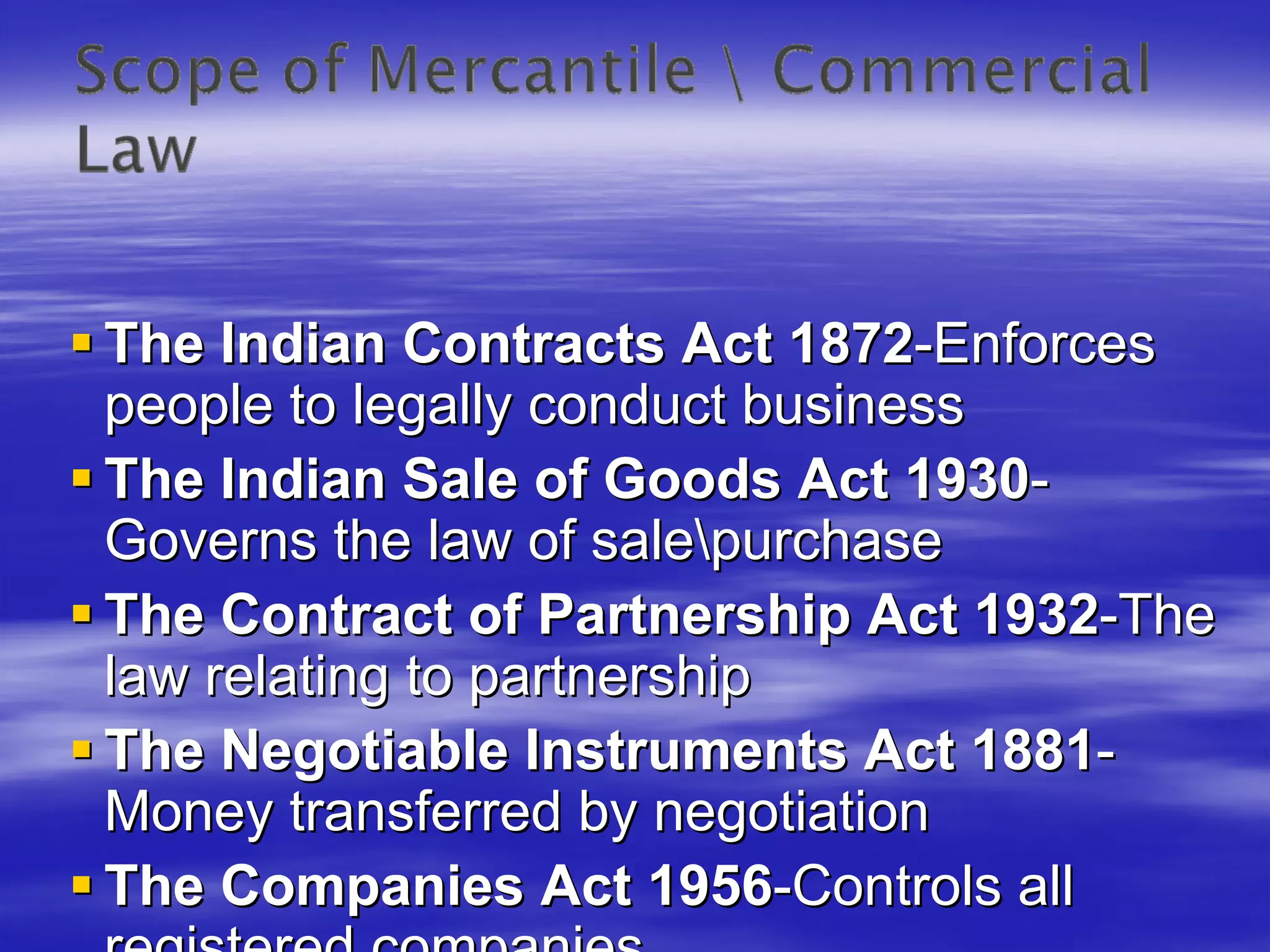 The Indian Contracts Act 1872-Enforces
people to legally conduct business
The Indian Sale of Goods Act 1930-
Governs the law of salepurchase
The Contract of Partnership Act 1932-The
law relating to partnership
The Negotiable Instruments Act 1881-
Money transferred by negotiation
The Companies Act 1956-Controls all
 