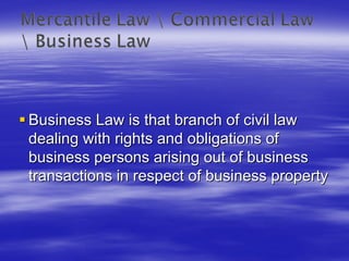 Business Law is that branch of civil law
dealing with rights and obligations of
business persons arising out of business
transactions in respect of business property
 