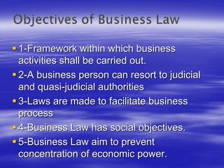 1-Framework within which business
activities shall be carried out.
2-A business person can resort to judicial
and quasi-judicial authorities
3-Laws are made to facilitate business
process
4-Business Law has social objectives.
5-Business Law aim to prevent
concentration of economic power.
 