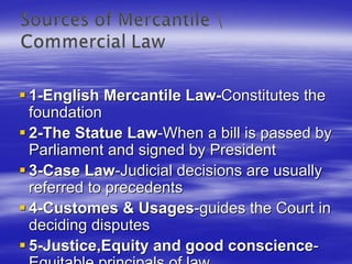 1-English Mercantile Law-Constitutes the
foundation
2-The Statue Law-When a bill is passed by
Parliament and signed by President
3-Case Law-Judicial decisions are usually
referred to precedents
4-Customes & Usages-guides the Court in
deciding disputes
5-Justice,Equity and good conscience-
 