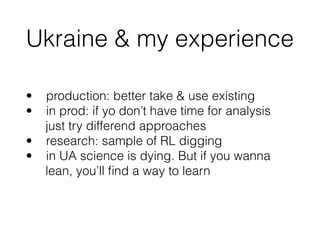 Ukraine & my experience
• production: better take & use existing
• in prod: if yo don’t have time for analysis 
just try differend approaches
• research: sample of RL digging
• in UA science is dying. But if you wanna 
lean, you’ll ﬁnd a way to learn
 