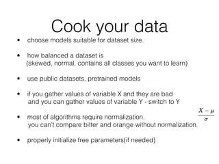 Cook your data
• choose models suitable for dataset size. 
• how balanced a dataset is 
(skewed, normal, contains all classes you want to learn)
• use public datasets, pretrained models
• if you gather values of variable X and they are bad 
and you can gather values of variable Y - switch to Y 
• most of algorithms require normalization. 
you can’t compare bitter and orange without normalization. 
• properly initialize free parameters(if needed)
 