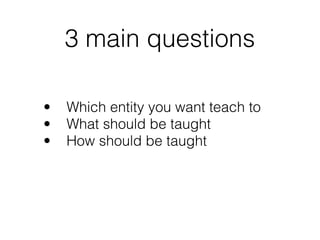 3 main questions
• Which entity you want teach to
• What should be taught
• How should be taught
 
